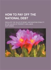 How to Pay Off the National Debt; Regulate the Value of Money, and Maintain Stability in the Values of Property and Labor,1150800216,9781150800214