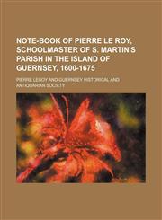 Note-book of Pierre Le Roy, schoolmaster of S. Martin's parish in the Island of Guernsey, 1600-1675,1130883884,9781130883886