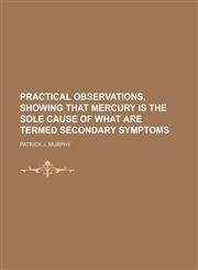 Practical Observations, Showing That Mercury Is the Sole Cause of What Are Termed Secondary Symptoms,0217632211,9780217632218