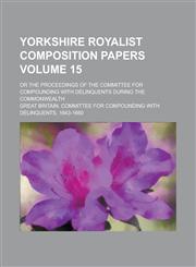 Yorkshire Royalist Composition Papers; Or the Proceedings of the Committee for Compounding with Delinquents During the Commonwealth Volume 15,1234149818,9781234149819