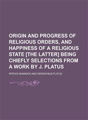 Origin and Progress of Religious Orders, and Happiness of a Religious State [The Latter] Being Chiefly Selections From a Work by J. Platus,1150010231,9781150010231
