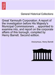 Great Yarmouth Corporation. A report of the investigation before His Majesty's Municipal Commissioners ... appointed to examine into, and report on the corporate affairs of this borough, compiled by Henry Barrett. Second edition.,1241603693,9781241603694
