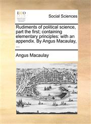Rudiments of political science, part the first; containing elementary principles with an appendix. By Angus Macaulay, ...,1140888242,9781140888246