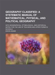 Geography classified;  a systematic manual of mathematical, physical, and political geography. with geographical, etymological, and historical notes. For the use of teachers and upper forms in schools,1130779467,9781130779462