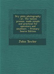 Dry Plate Photography; Or, the Tannin Process, Made Simple and Practical for Operators and Amateurs - Primary Source Edition,1287870406,9781287870401