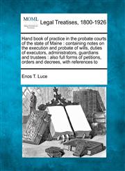 Hand book of practice in the probate courts of the state of Maine containing notes on the execution and probate of wills, duties of executors, administrators, guardians and trustees : also full forms of petitions, orders and decrees, with references to,124014668X,9781240146680