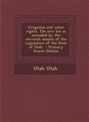 Irrigation and Water Rights. the New Law as Amended by the Eleventh Session of the Legislature of the State of Utah - Primary Source Edition,1294414380,9781294414384