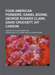 Four American Pioneers; Daniel Boone, George Rogers Clark, David Crockett, Kit Carson. a Book for Young Americans,1151084581,9781151084583