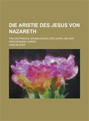 Die Aristie Des Jesus Von Nazareth; Philosophische Grundlegung Der Lehre Und Der Erscheinung Christi,1235147258,9781235147258