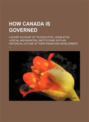 How Canada Is Governed; A Short Account of Its Executive, Legislative, Judicial and Municipal Institutions with an Historical Outline of Their Origin,1236660595,9781236660596