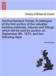 Northumberland House. A catalogue of the first portion of the valuable building materials, fixtures and fittings which will be sold by auction on. September 8th, 1874, and two following days.,1240927479,9781240927470