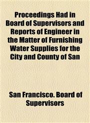 Proceedings Had in Board of Supervisors and Reports of Engineer in the Matter of Furnishing Water Supplies for the City and County of San,1155026853,9781155026855