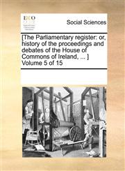[The Parliamentary register or, history of the proceedings and debates of the House of Commons of Ireland, ... ]  Volume 5 of 15,1170275362,9781170275368