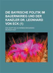 Die Bayrische Politik Im Bauernkrieg Und Der Kanzler Dr. Leonhard Von Eck; Das Haupt Des Schwabischen Bundes (1),1234554399,9781234554392