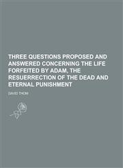 Three Questions Proposed and Answered Concerning the Life Forfeited by Adam, the Resuerrection of the Dead and Eternal Punishment,1230437061,9781230437064