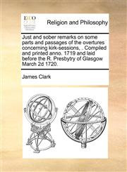 Just and sober remarks on some parts and passages of the overtures concerning kirk-sessions, . Compiled and printed anno. 1719 and laid before the R. Presbytry of Glasgow March 2d 1720.,1170169988,9781170169988