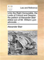 Unto the Right Honourable, the Lords of Council and Session, the petition of Alexander Blair eldest son of Mr. William Lyon advocate. ...,1170950787,9781170950784