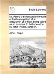 Mr. Penny's dishonourable breach of trust exemplified, at an amputation of a thigh being called as an assistant to that operation, by John Thorpe, surgeon.,1170367739,9781170367735