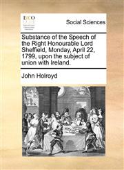Substance of the Speech of the Right Honourable Lord Sheffield, Monday, April 22, 1799, upon the subject of union with Ireland.,1170522637,9781170522639