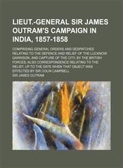 Lieut.-General Sir James Outram's campaign in India, 1857-1858; comprising general orders and despatches relating to the defence and relief of the Lucknow Garrison, and capture of the city, by the British forces also correspondence relating to the relief,,1150149906,9781150149900