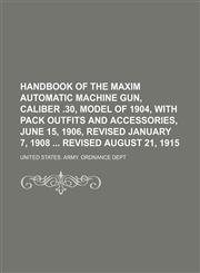 Handbook of the Maxim automatic machine gun, caliber .30, model of 1904, with pack outfits and accessories, June 15, 1906, revised January 7, 1908  revised August 21, 1915,1151316679,9781151316677