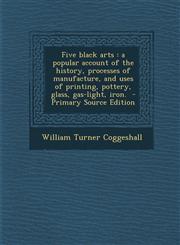 Five black arts a popular account of the history, processes of manufacture, and uses of printing, pottery, glass, gas-light, iron.  - Primary Source Edition,1295886871,9781295886876