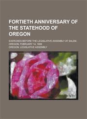 Fortieth Anniversary of the Statehood of Oregon; Exercises Before the Legislative Assembly at Salem, Oregon, February 14, 1899,1234086840,9781234086848