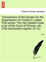 Transactions of the Society for the Suppression of Cruelty to Ladies. First series. The Van-Upstart Case, a lay of the Court of Divorce, etc. [The introduction signed W. S.],1241033439,9781241033439