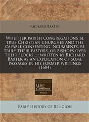 Whether parish congregations be true Christian churches and the capable consenting incumbents, be truly their pastors, or bishops over their flocks ... written by Richard Baxter as an explication of some passages in his former writings (1684),1240826192,9781240826193