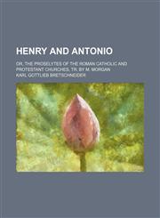 Henry and Antonio; Or, the Proselytes of the Roman Catholic and Protestant Churches, Tr. by M. Morgan,1150066660,9781150066665