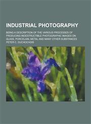 Industrial Photography; Being a Description of the Various Processes of Producing Indestructible Photographic Images on Glass, Porcelain, Metal and Ma,123042881X,9781230428819