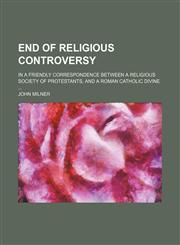 End of Religious Controversy; In a Friendly Correspondence Between a Religious Society of Protestants, and a Roman Catholic Divine,1150512253,9781150512254