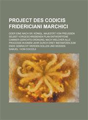 Project des Codicis Fridericiani Marchici; oder eine nach Sr. Königl. Majestät von Preussen Selbst vorgeschriebenen Plan entworffene Cammer-Gerichts-Ordnung, nach welcher alle Processe in einem Jahr durch drey Instantzen zum Ende gebracht,1236785444,9781236785442