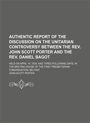 Authentic Report of the Discussion on the Unitarian Controversy Between the Rev. John Scott Porter and the Rev. Daniel Bagot; Held on April 14, 1834, and Three Following Days, in the Meeting House of the First Presbyterian Congregation, Belfast,1150894989,9781150894985