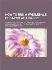 How to Run a Wholesale Business at a Profit; Plans and Methods for Cutting Down Expenses and Increasing Sales, Helpful Comparative Cost-Of-Doing-Busin,1236472853,9781236472854