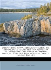 Extracts from a supplementary letter from the Illinois, dated January 31st, 1819. Address to British emigrants arriving in the eastern ports, July 13th, 1819. Reply to William Cobbett, esq., July 31st, 1819,1178581594,9781178581591