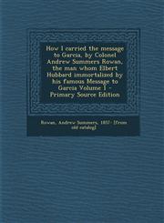 How I carried the message to Garcia, by Colonel Andrew Summers Rowan, the man whom Elbert Hubbard immortalized by his famous Message to Garcia Volume 1 - Primary Source Edition,1295760118,9781295760114
