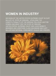 Women in industry; decision of the United States Supreme Court in Curt Muller vs. State of Oregon  upholding the constitutionality of the Oregon ten hour law for women and brief for the State of Oregon,1236667298,9781236667298