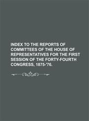 Index to the Reports of Committees of the House of Representatives for the First Session of the Forty-Fourth Congress, 1875-'76.,1235691845,9781235691843