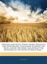 Original and Select Poems, Moral, Religious and Sentimental Calculated to Refine the Taste, Elevate the Mind, and Attract the Attention of the Youth of Both Sexes ...,1145123678,9781145123670