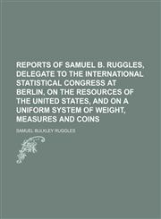 Reports of Samuel B. Ruggles, delegate to the International statistical congress at Berlin, on the resources of the United States, and on a uniform system of weight, measures and coins,1458961699,9781458961693