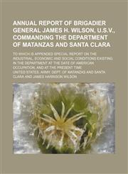 Annual report of Brigadier General James H. Wilson, U.S.V., commanding the Department of Matanzas and Santa Clara; to which is appended special report on the industrial, economic and social conditions existing in the Department at the date of American occ,1150639725,9781150639722