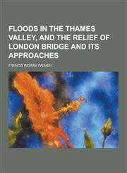 Floods in the Thames Valley, and the Relief of London Bridge and Its Approaches,1230411313,9781230411316