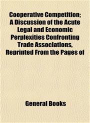 Cooperative Competition; A Discussion of the Acute Legal and Economic Perplexities Confronting Trade Associations, Reprinted From the Pages of,115275355X,9781152753556