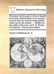 Provision for the poor in time of dearth & scarcity. Where there is an account of such food as may be easily gotten when corns are scarce, ... Written for the relief of the poor, by R. S. Doctor of medicine. The second edition.,1140756931,9781140756934