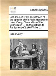 Irish loan of 1800. Substance of the speech of the Right Honorable Isaac Corry, Chancellor of the Exchequer, ... on the petition to Parliament of Luke White, ...,114068308X,9781140683087