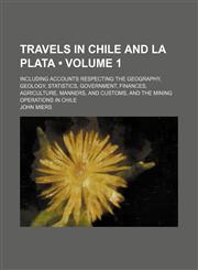 Travels in Chile and La Plata (Volume 1); Including Accounts Respecting the Geography, Geology, Statistics, Government, Finances, Agriculture, Manners, and Customs, and the Mining Operations in Chile,1458988619,9781458988614