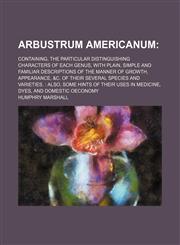 Arbustrum Americanum; Containing, the particular distinguishing characters of each genus, with plain, simple and familiar descriptions of the manner of growth, appearance, &c. of their several species and varieties.  Also, some hints of their uses in medi,1150207213,9781150207211