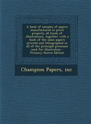 A   Book of Samples of Papers Manufactured to Print Properly All Kinds of Illustrations, Together with a Book of the Same Papers Printed and Lithograp,1289667896,9781289667894