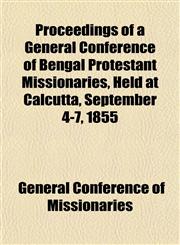 Proceedings of a General Conference of Bengal Protestant Missionaries, Held at Calcutta, September 4-7, 1855,1153104512,9781153104517
